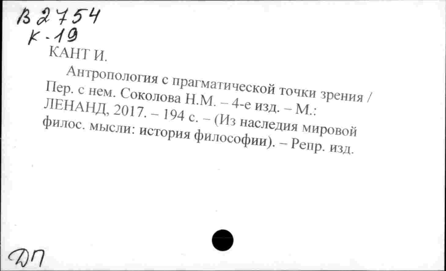 ﻿к
КАНТ И.
Антропология с прагматической точки зрения Пер. с нем. Соколова Н.М. - 4-е изд. - М.: ЛЕНАНД, 2017. - 194 с. - (Из наследия мировой филос. мысли: история философии). - Репр. изд.